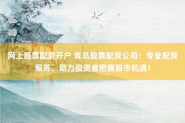 网上股票配资开户 青岛股票配资公司：专业配资服务，助力投资者把握股市机遇！