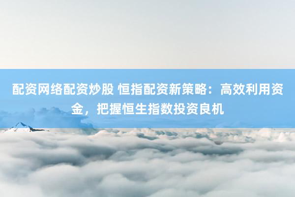 配资网络配资炒股 恒指配资新策略：高效利用资金，把握恒生指数投资良机