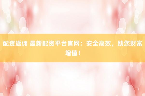 配资返佣 最新配资平台官网：安全高效，助您财富增值！