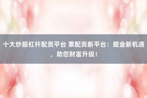 十大炒股杠杆配资平台 票配资新平台：掘金新机遇，助您财富升级！