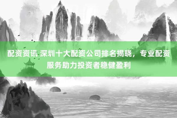 配资资讯 深圳十大配资公司排名揭晓，专业配资服务助力投资者稳健盈利