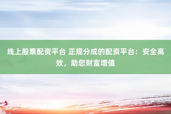 线上股票配资平台 正规分成的配资平台：安全高效，助您财富增值