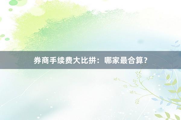 券商手续费大比拼：哪家最合算？
