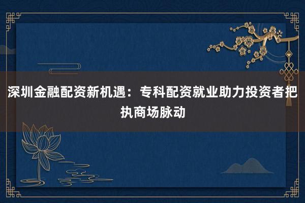 深圳金融配资新机遇：专科配资就业助力投资者把执商场脉动