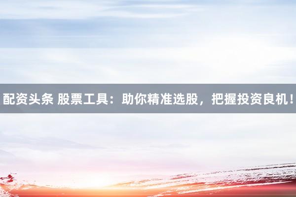 配资头条 股票工具：助你精准选股，把握投资良机！