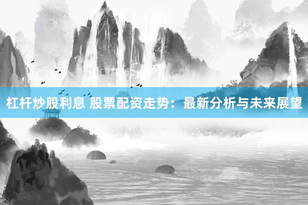 杠杆炒股利息 股票配资走势：最新分析与未来展望
