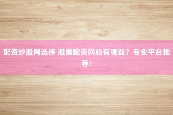 配资炒股网选择 股票配资网站有哪些？专业平台推荐！
