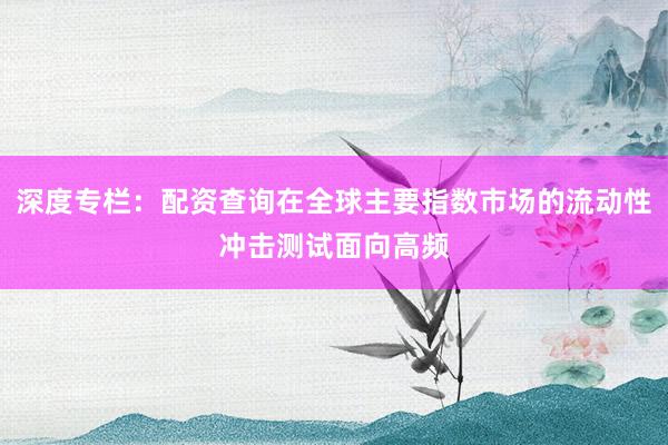 深度专栏：配资查询在全球主要指数市场的流动性冲击测试面向高频