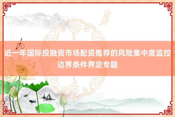近一年国际投融资市场配资推荐的风险集中度监控边界条件界定专题