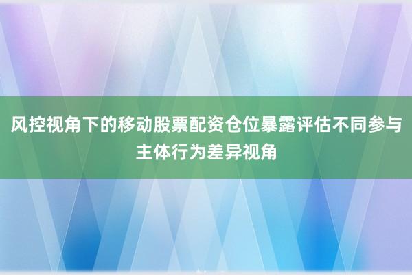 风控视角下的移动股票配资仓位暴露评估不同参与主体行为差异视角